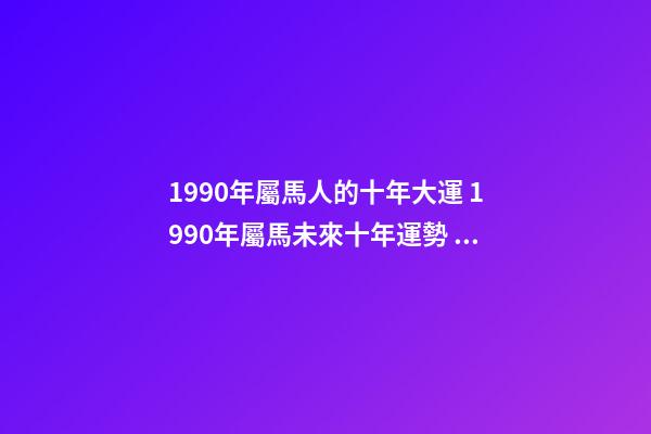 1990年屬馬人的十年大運 1990年屬馬未來十年運勢 1990年屬馬未來十年運勢，90年屬馬的三大坎